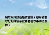 翡翠带绿好还是紫色好（绿带紫翡翠好吗绿色带紫色的翡翠手镯怎么样）