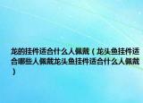龙的挂件适合什么人佩戴（龙头鱼挂件适合哪些人佩戴龙头鱼挂件适合什么人佩戴）