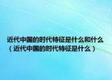 近代中国的时代特征是什么和什么（近代中国的时代特征是什么）