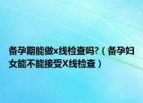 备孕期能做x线检查吗?（备孕妇女能不能接受X线检查）