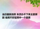 当日最新消息 车贷办不下来主要原因 信用不好是其中一个因素