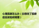 心理孤僻怎么办（白领得了孤僻症应该如何调理）