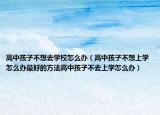 高中孩子不想去学校怎么办（高中孩子不想上学怎么办最好的方法高中孩子不去上学怎么办）