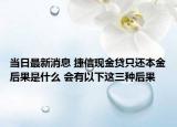 当日最新消息 捷信现金贷只还本金后果是什么 会有以下这三种后果
