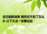 当日最新消息 网贷还不起了怎么办 以下方法一定要试试