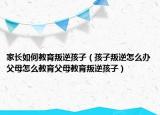 家长如何教育叛逆孩子（孩子叛逆怎么办父母怎么教育父母教育叛逆孩子）