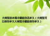 大闸蟹放冰箱冷藏能存活多久（大闸蟹可以保存多久大闸蟹冷藏能保存多久）