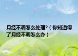 月经不调怎么处理?（你知道得了月经不调怎么办）