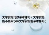 火车安检可以带水杯吗（火车安检能不能带水杯火车安检能带水杯吗）