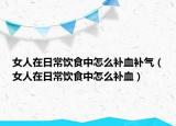 女人在日常饮食中怎么补血补气（女人在日常饮食中怎么补血）