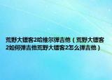荒野大镖客2哈维尔弹吉他（荒野大镖客2如何弹吉他荒野大镖客2怎么弹吉他）