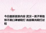 今日最新更新内容 武汉一男子乘地铁不戴口罩被殴打 画面曝光殴打过程