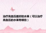 治疗高血压最好的水果（可以治疗高血压的水果有哪些）