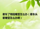 晕车了特别难受怎么办（晕车头晕难受怎么办啊）