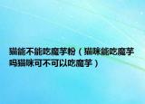 猫能不能吃魔芋粉（猫咪能吃魔芋吗猫咪可不可以吃魔芋）