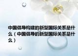 中国倡导构建的新型国际关系是什么（中国倡导的新型国际关系是什么）