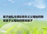 孩子自私冷漠忘恩负义父母如何教育孩子父母如何教育孩子