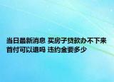 当日最新消息 买房子贷款办不下来首付可以退吗 违约金要多少
