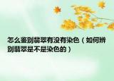 怎么鉴别翡翠有没有染色（如何辨别翡翠是不是染色的）