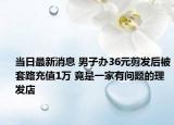 当日最新消息 男子办36元剪发后被套路充值1万 竟是一家有问题的理发店