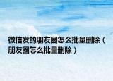 微信发的朋友圈怎么批量删除（朋友圈怎么批量删除）