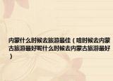 内蒙什么时候去旅游最佳（啥时候去内蒙古旅游最好呢什么时候去内蒙古旅游最好）