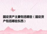 固定资产主要包括哪些（固定资产包括哪些东西）