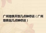 广州地铁开到几点钟停运（广州地铁站几点钟停运）