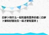 白萝卜和什么一起吃最有营养价值（白萝卜要和好朋友在一起才更有营养）