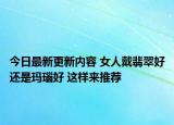 今日最新更新内容 女人戴翡翠好还是玛瑙好 这样来推荐