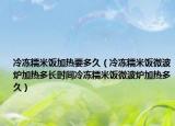 冷冻糯米饭加热要多久（冷冻糯米饭微波炉加热多长时间冷冻糯米饭微波炉加热多久）