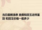 当日最新消息 真假和田玉这样鉴别 和田玉价格一般多少
