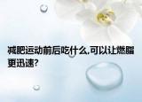 减肥运动前后吃什么,可以让燃脂更迅速?