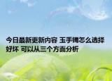 今日最新更新内容 玉手镯怎么选择好坏 可以从三个方面分析