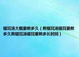 银耳汤大概要熬多久（熬银耳汤银耳要熬多久熬银耳汤银耳要熬多长时间）