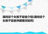 请问这个女孩子是谁介绍(请问这个女孩子是谁详细情况如何)