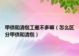 甲供和清包工差不多嘛（怎么区分甲供和清包）