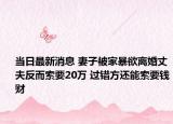 当日最新消息 妻子被家暴欲离婚丈夫反而索要20万 过错方还能索要钱财