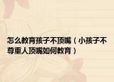 怎么教育孩子不顶嘴（小孩子不尊重人顶嘴如何教育）