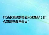 什么茶清热解毒去火效果好（什么茶清热解毒去火）