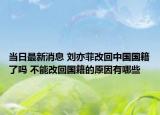 当日最新消息 刘亦菲改回中国国籍了吗 不能改回国籍的原因有哪些
