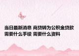 当日最新消息 商贷转为公积金贷款需要什么手续 需要什么资料