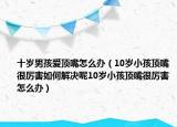 十岁男孩爱顶嘴怎么办（10岁小孩顶嘴很厉害如何解决呢10岁小孩顶嘴很厉害怎么办）