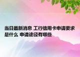当日最新消息 工行信用卡申请要求是什么 申请途径有哪些