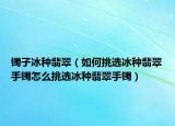 镯子冰种翡翠（如何挑选冰种翡翠手镯怎么挑选冰种翡翠手镯）