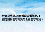 什么是毛货?怎么看翡翠毛货呢?（如何辨别翡翠毛货怎么看翡翠毛货）