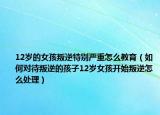 12岁的女孩叛逆特别严重怎么教育（如何对待叛逆的孩子12岁女孩开始叛逆怎么处理）