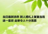 当日最新消息 新人婚礼上舅舅当场送一套房 此举令人十分羡慕