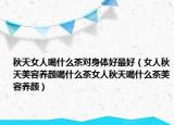 秋天女人喝什么茶对身体好最好（女人秋天美容养颜喝什么茶女人秋天喝什么茶美容养颜）