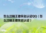 怎么注销王者实名认证QQ（怎么注销王者实名认证）